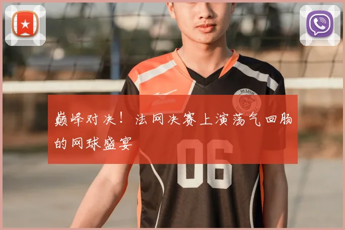巅峰对决！法网决赛上演荡气回肠的网球盛宴