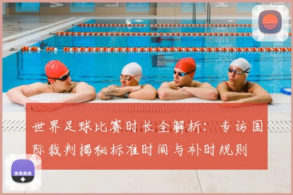 世界足球比赛时长全解析:专访国际裁判揭秘标准时间与补时规则