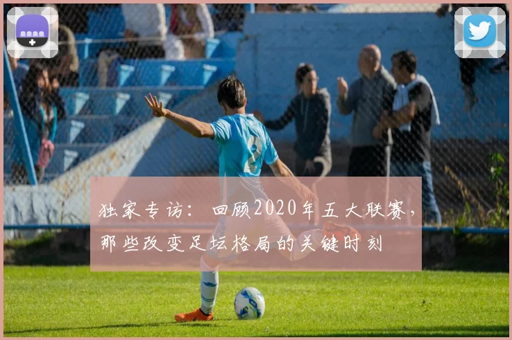 独家专访：回顾2020年五大联赛，那些改变足坛格局的关键时刻