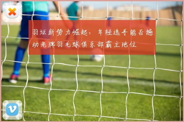 羽坛新势力崛起,年轻选手能否撼动老牌羽毛球俱乐部霸主地位