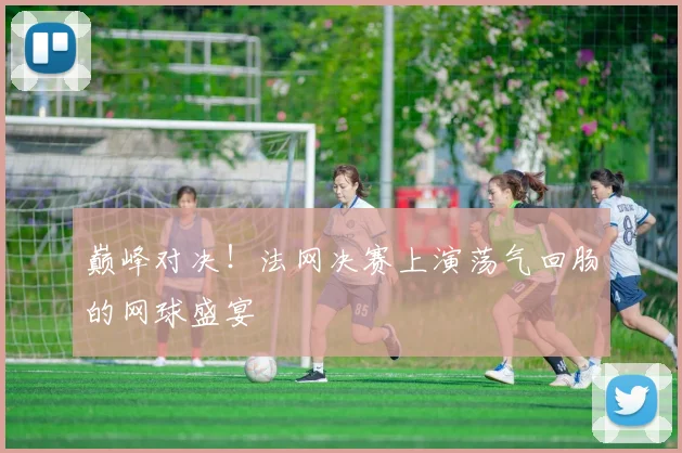 巅峰对决!法网决赛上演荡气回肠的网球盛宴