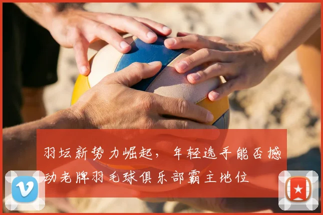 羽坛新势力崛起，年轻选手能否撼动老牌羽毛球俱乐部霸主地位