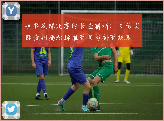 世界足球比赛时长全解析：专访国际裁判揭秘标准时间与补时规则